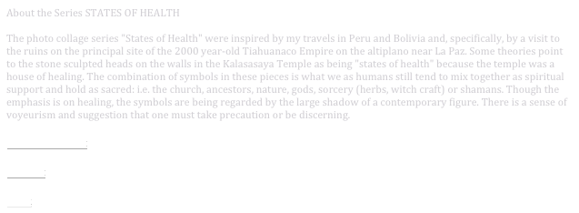 About the Series STATES OF HEALTH

The photo collage series "States of Health" were inspired by my travels in Peru and Bolivia and, specifically, by a visit to the ruins on the principal site of the 2000 year-old Tiahuanaco Empire on the altiplano near La Paz. Some theories point to the stone sculpted heads on the walls in the Kalasasaya Temple as being "states of health" because the temple was a house of healing. The combination of symbols in these pieces is what we as humans still tend to mix together as spiritual support and hold as sacred: i.e. the church, ancestors, nature, gods, sorcery (herbs, witch craft) or shamans. Though the emphasis is on healing, the symbols are being regarded by the large shadow of a contemporary figure. There is a sense of voyeurism and suggestion that one must take precaution or be discerning.

About the Artist

Contact

Back